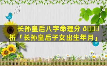 长孙皇后八字命理分 🐝 析「长孙皇后子女出生年月」